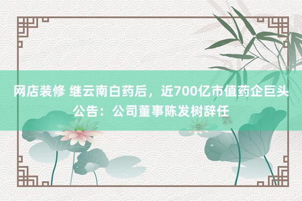 网店装修 继云南白药后，近700亿市值药企巨头公告：公司董事陈发树辞任