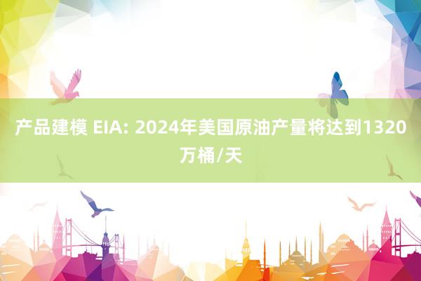 产品建模 EIA: 2024年美国原油产量将达到1320万桶/天