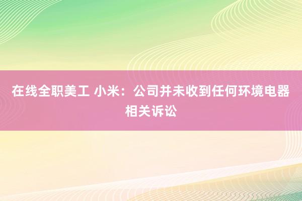 在线全职美工 小米：公司并未收到任何环境电器相关诉讼