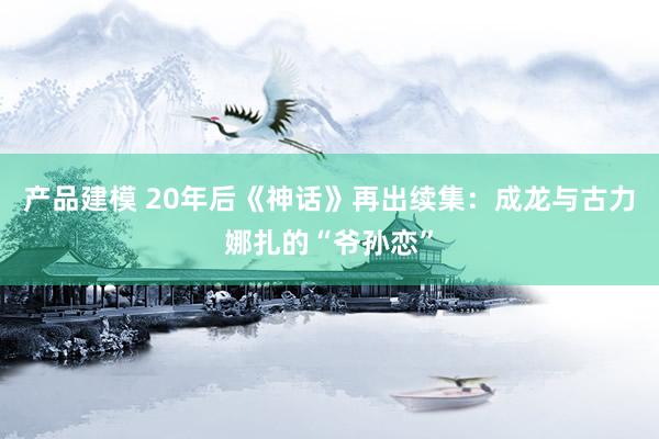 产品建模 20年后《神话》再出续集：成龙与古力娜扎的“爷孙恋”