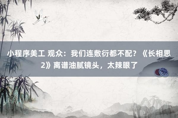 小程序美工 观众：我们连敷衍都不配？《长相思2》离谱油腻镜头，太辣眼了