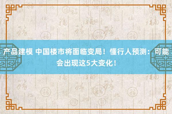 产品建模 中国楼市将面临变局！懂行人预测：可能会出现这5大变化！