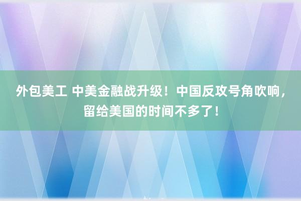 外包美工 中美金融战升级！中国反攻号角吹响，留给美国的时间不多了！