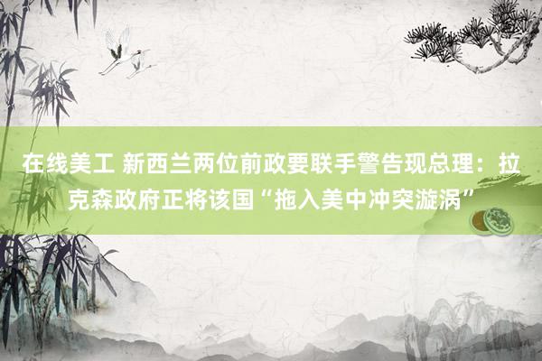 在线美工 新西兰两位前政要联手警告现总理：拉克森政府正将该国“拖入美中冲突漩涡”