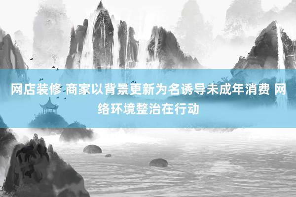 网店装修 商家以背景更新为名诱导未成年消费 网络环境整治在行动