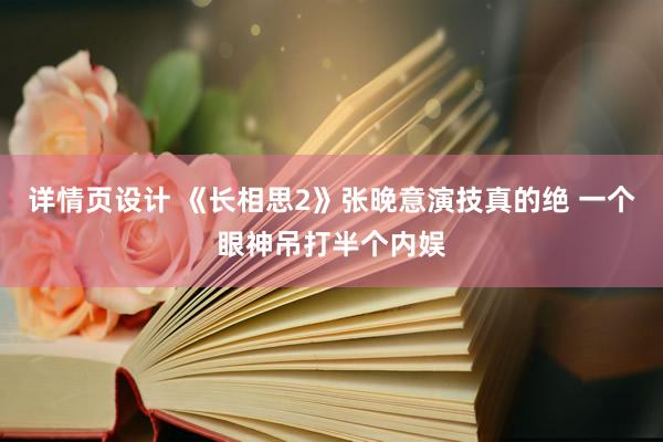 详情页设计 《长相思2》张晚意演技真的绝 一个眼神吊打半个内娱