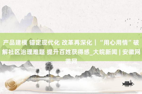 产品建模 锚定现代化 改革再深化｜“用心用情”破解社区治理难题 提升百姓获得感_大皖新闻 | 安徽网