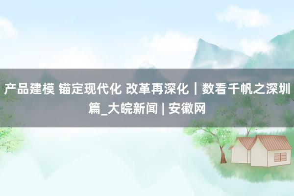 产品建模 锚定现代化 改革再深化｜数看千帆之深圳篇_大皖新闻 | 安徽网