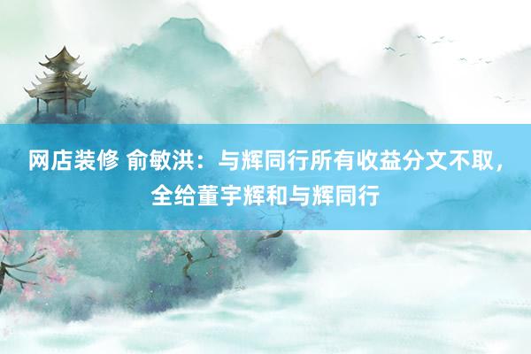 网店装修 俞敏洪：与辉同行所有收益分文不取，全给董宇辉和与辉同行