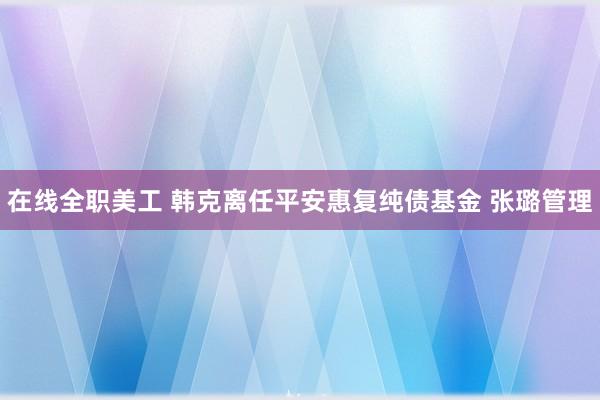 在线全职美工 韩克离任平安惠复纯债基金 张璐管理