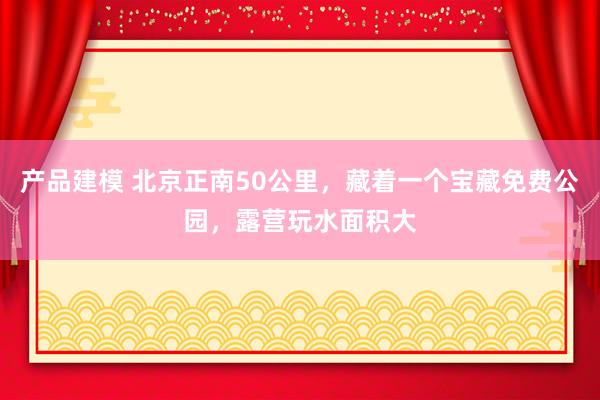 产品建模 北京正南50公里，藏着一个宝藏免费公园，露营玩水面积大