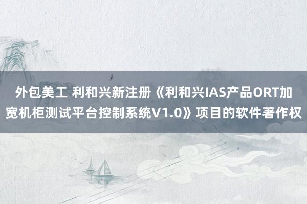 外包美工 利和兴新注册《利和兴IAS产品ORT加宽机柜测试平台控制系统V1.0》项目的软件著作权