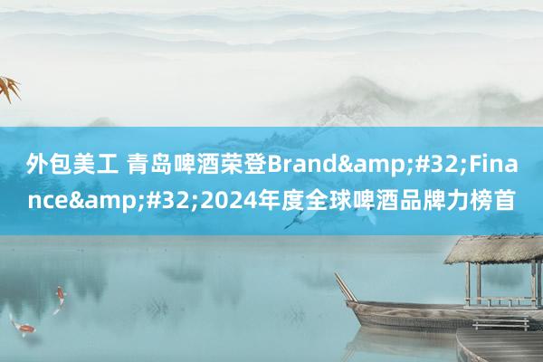 外包美工 青岛啤酒荣登Brand&#32;Finance&#32;2024年度全球啤酒品牌力榜首