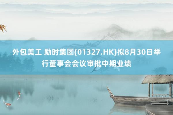 外包美工 励时集团(01327.HK)拟8月30日举行董事会会议审批中期业绩