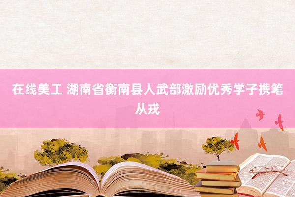 在线美工 湖南省衡南县人武部激励优秀学子携笔从戎