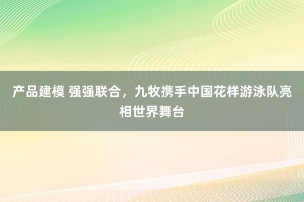 产品建模 强强联合，九牧携手中国花样游泳队亮相世界舞台