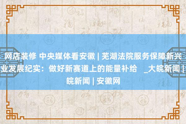 网店装修 中央媒体看安徽 | 芜湖法院服务保障新兴产业企业发展纪实：做好新赛道上的能量补给   _大皖新闻 | 安徽网