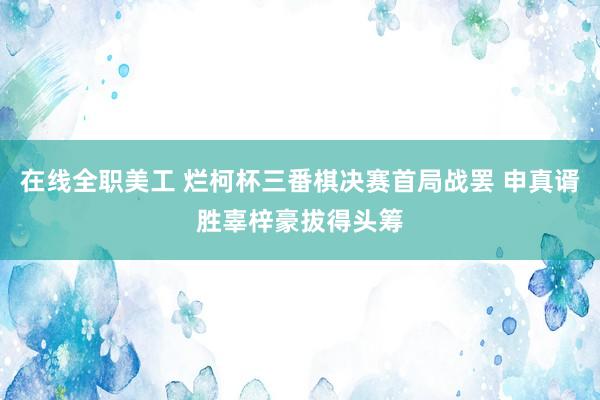 在线全职美工 烂柯杯三番棋决赛首局战罢 申真谞胜辜梓豪拔得头筹