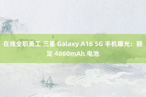 在线全职美工 三星 Galaxy A16 5G 手机曝光：额定 4860mAh 电池