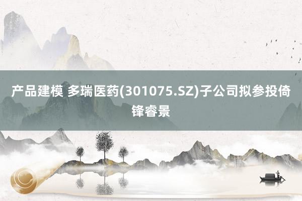 产品建模 多瑞医药(301075.SZ)子公司拟参投倚锋睿景