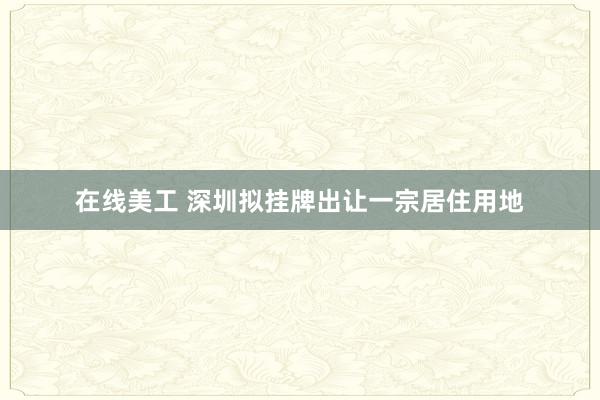 在线美工 深圳拟挂牌出让一宗居住用地