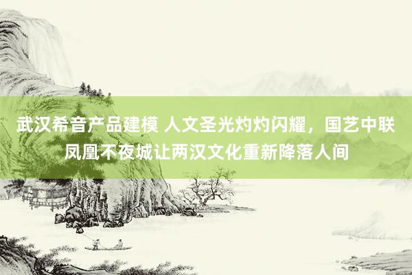 武汉希音产品建模 人文圣光灼灼闪耀，国艺中联凤凰不夜城让两汉文化重新降落人间