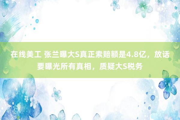 在线美工 张兰曝大S真正索赔额是4.8亿，放话要曝光所有真相，质疑大S税务