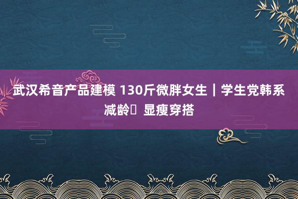 武汉希音产品建模 130斤微胖女生｜学生党韩系减龄✨显瘦穿搭